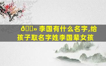 🌻 李国有什么名字,给孩子取名字姓李国辈女孩